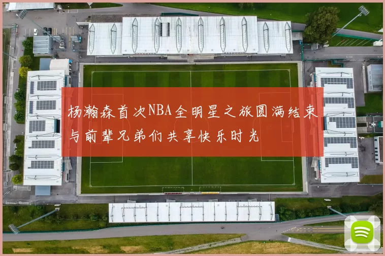 杨瀚森首次NBA全明星之旅圆满结束与前辈兄弟们共享快乐时光
