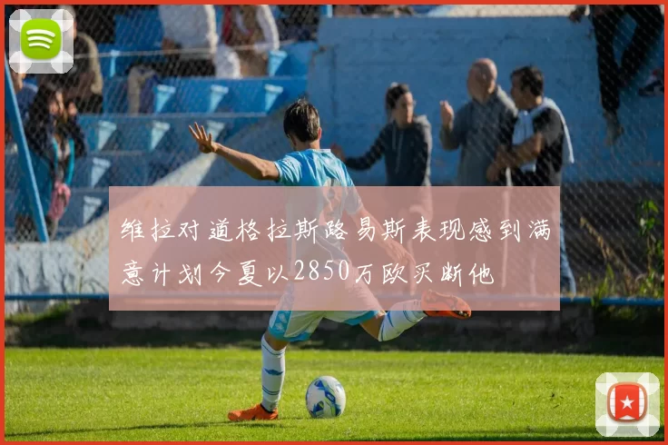 维拉对道格拉斯路易斯表现感到满意计划今夏以2850万欧买断他