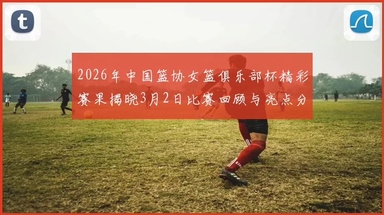 2026年中国篮协女篮俱乐部杯精彩赛果揭晓3月2日比赛回顾与亮点分析