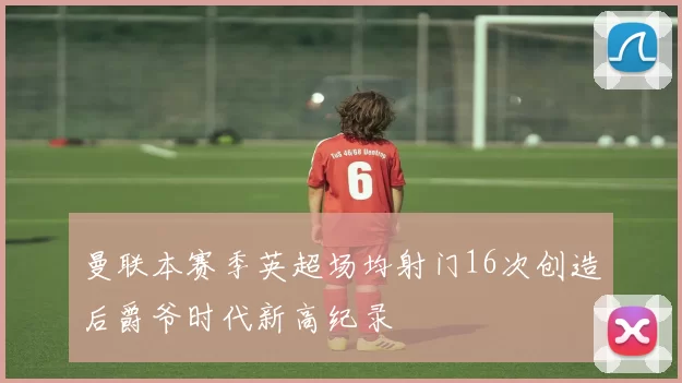 曼联本赛季英超场均射门16次创造后爵爷时代新高纪录