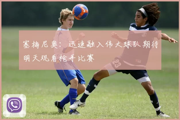 塞梅尼奥：迅速融入伟大球队期待明天观看枪手比赛