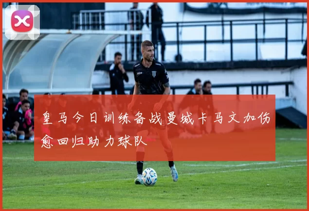皇马今日训练备战曼城卡马文加伤愈回归助力球队