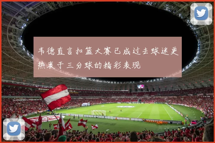 韦德直言扣篮大赛已成过去球迷更热衷于三分球的精彩表现