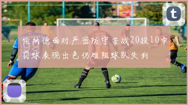 伦纳德面对严密防守苦战20投10中罚球表现出色仍难阻球队失利