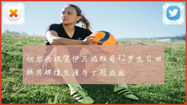 切尔西祝贺伊万诺维奇42岁生日回顾其辉煌生涯与十冠成就