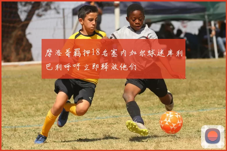 摩洛哥羁押18名塞内加尔球迷库利巴利呼吁立即释放他们