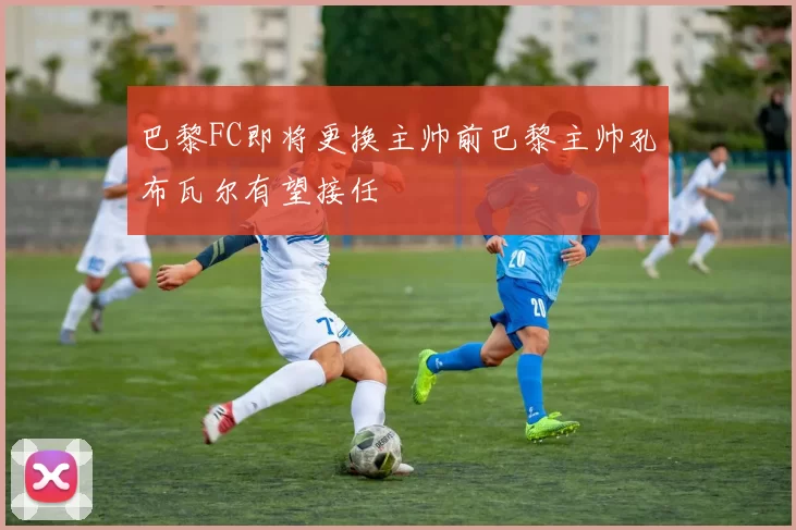巴黎FC即将更换主帅前巴黎主帅孔布瓦尔有望接任