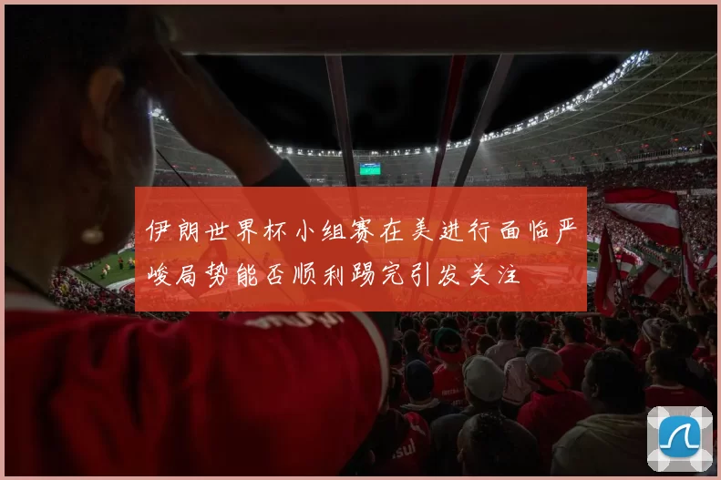 伊朗世界杯小组赛在美进行面临严峻局势能否顺利踢完引发关注