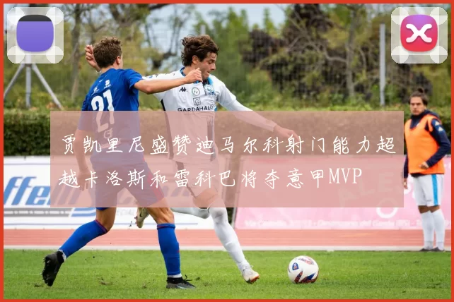 贾凯里尼盛赞迪马尔科射门能力超越卡洛斯和雷科巴将夺意甲MVP